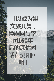 以戏为媒文旅共舞，谭嗣同与李闰160年后的深情对话在浏阳回响