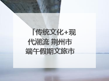传统文化+现代潮流 荆州市端午假期文旅市场活力奔涌
