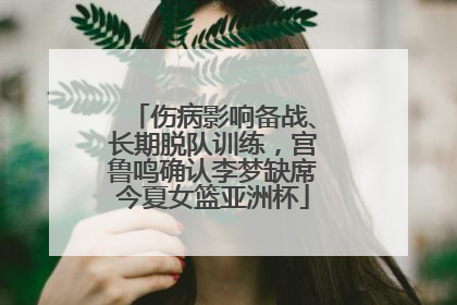 伤病影响备战、长期脱队训练，宫鲁鸣确认李梦缺席今夏女篮亚洲杯