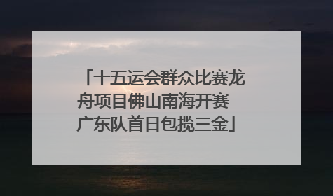 十五运会群众比赛龙舟项目佛山南海开赛 广东队首日包揽三金