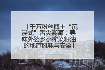 千万粉丝博主“沉浸式”舌尖溯源：寻味外婆乡小榨菜籽油的地道风味与安全