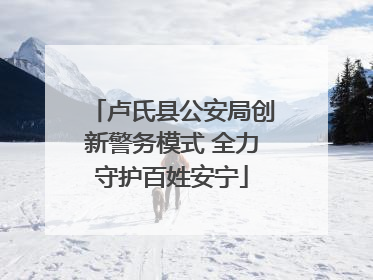 卢氏县公安局创新警务模式 全力守护百姓安宁