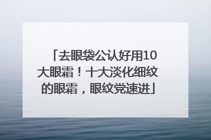 去眼袋公认好用10大眼霜！十大淡化细纹的眼霜，眼纹党速进