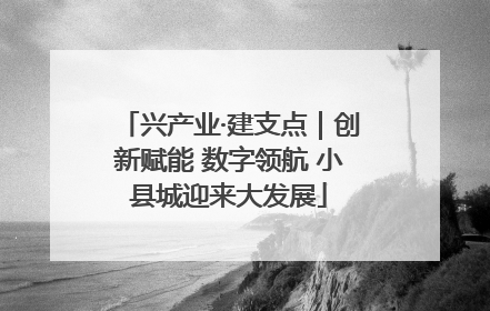兴产业·建支点｜创新赋能 数字领航 小县城迎来大发展