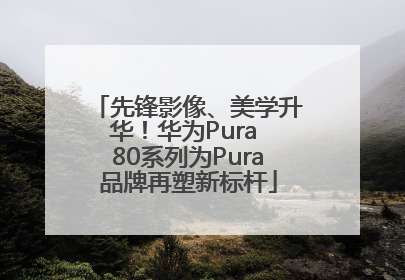 先锋影像、美学升华！华为Pura 80系列为Pura品牌再塑新标杆