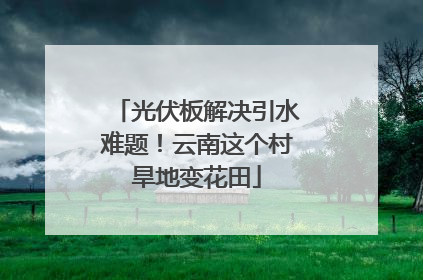 光伏板解决引水难题！云南这个村旱地变花田