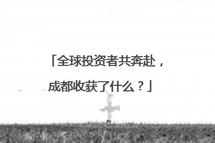 全球投资者共奔赴，成都收获了什么？