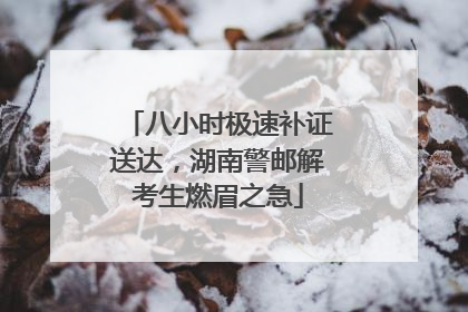八小时极速补证送达，湖南警邮解考生燃眉之急