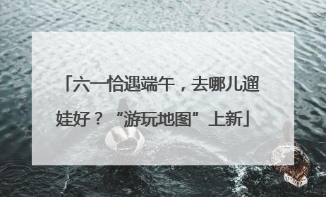 六一恰遇端午，去哪儿遛娃好？“游玩地图”上新