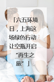 六五环境日，上海这场绿色行动让空瓶开启 “再生之旅”