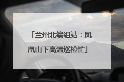 兰州北编组站：凤凰山下高温巡检忙