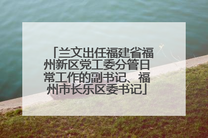 兰文出任福建省福州新区党工委分管日常工作的副书记、福州市长乐区委书记