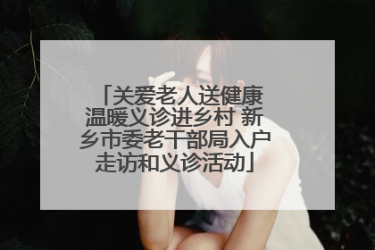 关爱老人送健康 温暖义诊进乡村 新乡市委老干部局入户走访和义诊活动
