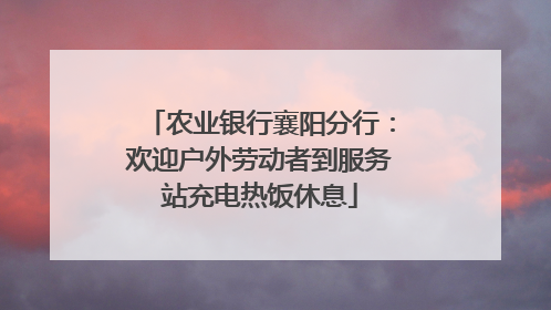 农业银行襄阳分行：欢迎户外劳动者到服务站充电热饭休息