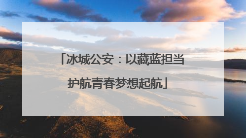 冰城公安：以藏蓝担当 护航青春梦想起航