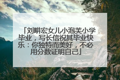 刘畊宏女儿小泡芙小学毕业，写长信祝其毕业快乐：你独特而美好，不必用分数证明自己