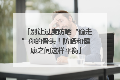 别让过度防晒“偷走”你的骨头！防晒和健康之间这样平衡