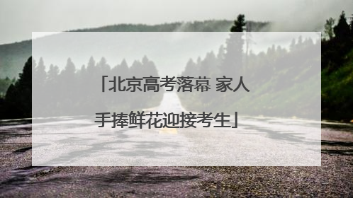 北京高考落幕 家人手捧鲜花迎接考生