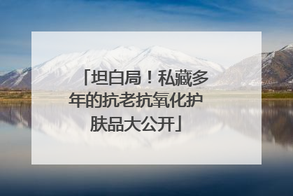 坦白局！私藏多年的抗老抗氧化护肤品大公开