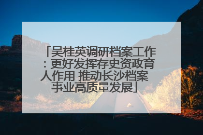 吴桂英调研档案工作：更好发挥存史资政育人作用 推动长沙档案事业高质量发展