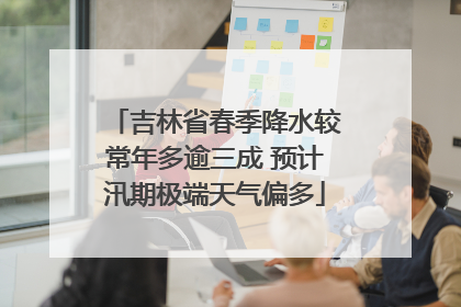 吉林省春季降水较常年多逾三成 预计汛期极端天气偏多