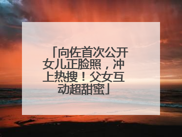 向佐首次公开女儿正脸照，冲上热搜！父女互动超甜蜜