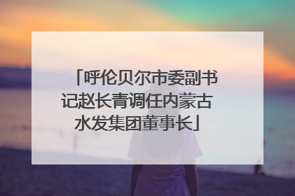 呼伦贝尔市委副书记赵长青调任内蒙古水发集团董事长