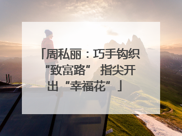 周私丽：巧手钩织“致富路” 指尖开出“幸福花”