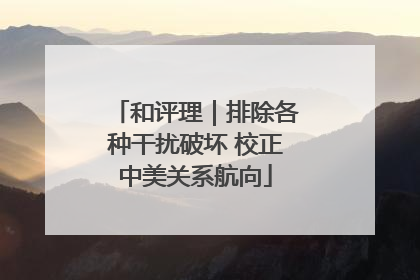 和评理｜排除各种干扰破坏 校正中美关系航向