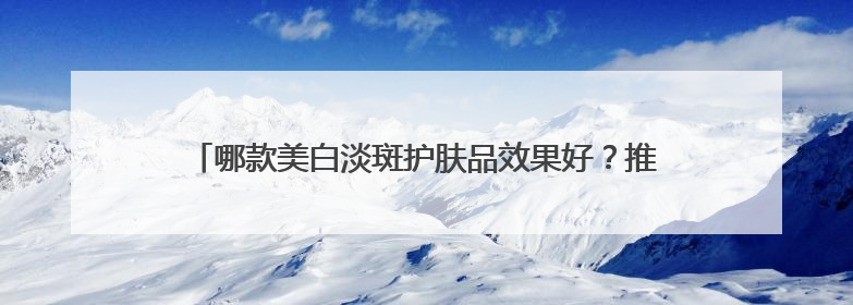 哪款美白淡斑护肤品效果好？推荐这几款，持证淡斑水乳口碑高