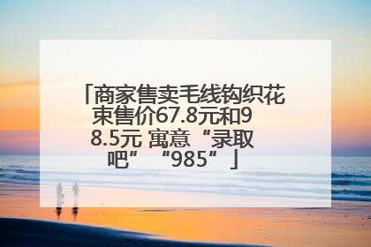商家售卖毛线钩织花束售价67.8元和98.5元 寓意“录取吧”“985”