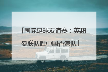 国际足球友谊赛：英超曼联队胜中国香港队