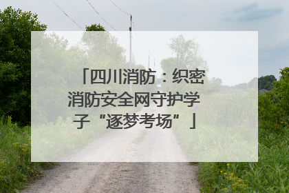 四川消防：织密消防安全网守护学子“逐梦考场”