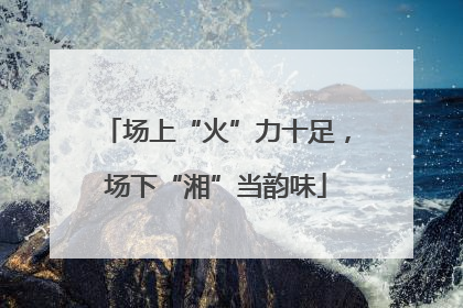 场上“火”力十足，场下“湘”当韵味