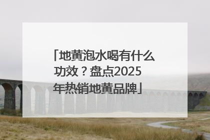 地黄泡水喝有什么功效？盘点2025年热销地黄品牌