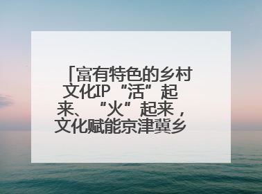 富有特色的乡村文化IP“活”起来、“火”起来，文化赋能京津冀乡村振兴