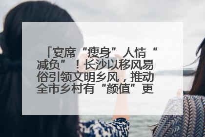 宴席“瘦身”人情“减负”！长沙以移风易俗引领文明乡风，推动全市乡村有“颜值”更显“气质”
