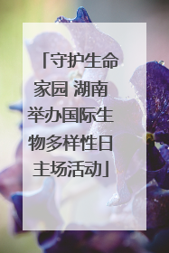 守护生命家园 湖南举办国际生物多样性日主场活动