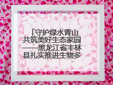 守护绿水青山 共筑美好生态家园——黑龙江省丰林县扎实推进生物多样性保护工作