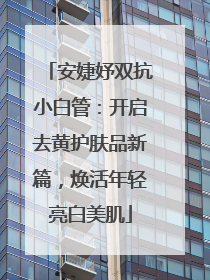 安婕妤双抗小白管：开启去黄护肤品新篇，焕活年轻亮白美肌