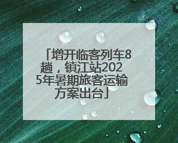 增开临客列车8趟，镇江站2025年暑期旅客运输方案出台