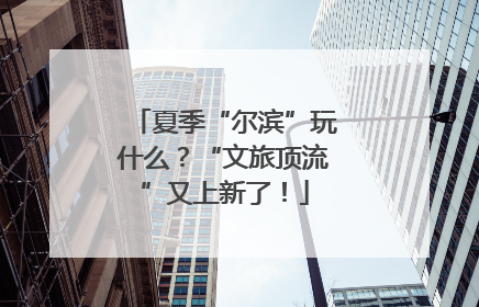 夏季“尔滨”玩什么？“文旅顶流”又上新了！