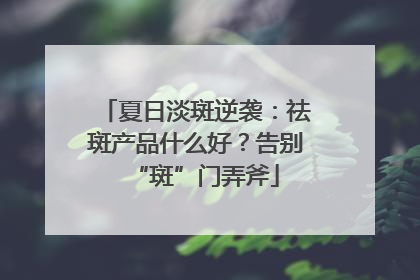 夏日淡斑逆袭：祛斑产品什么好？告别“斑”门弄斧