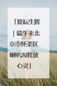 夏耘生辉｜端午来北京市怀柔区喇叭沟释放心灵
