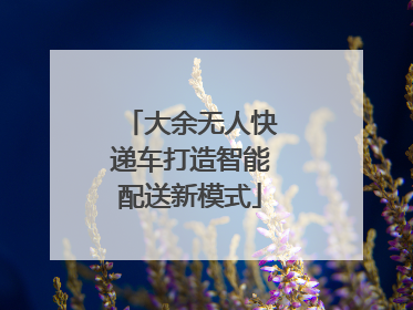 大余无人快递车打造智能配送新模式