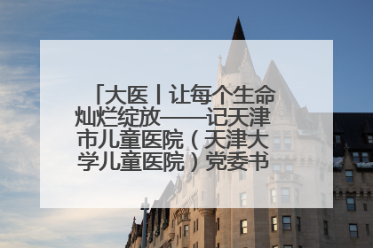 大医丨让每个生命灿烂绽放——记天津市儿童医院（天津大学儿童医院）党委书记、院长刘薇
