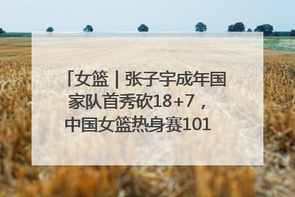 女篮｜张子宇成年国家队首秀砍18+7，中国女篮热身赛101比55大胜波黑