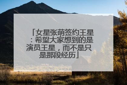 女星张萌签约王星：希望大家想到的是演员王星，而不是只是那段经历