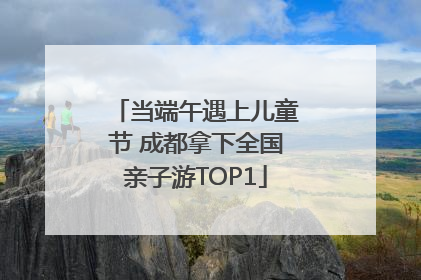 当端午遇上儿童节 成都拿下全国亲子游TOP1