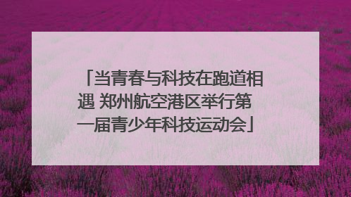 当青春与科技在跑道相遇 郑州航空港区举行第一届青少年科技运动会